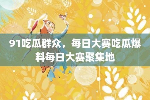 91吃瓜群众，每日大赛吃瓜爆料每日大赛聚集地