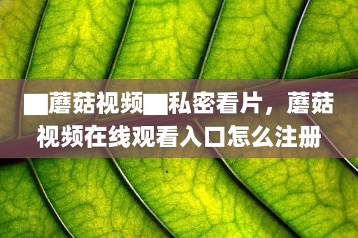 ▇蘑菇视频▇私密看片，蘑菇视频在线观看入口怎么注册