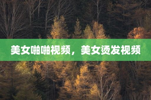 美女啪啪视频，美女烫发视频