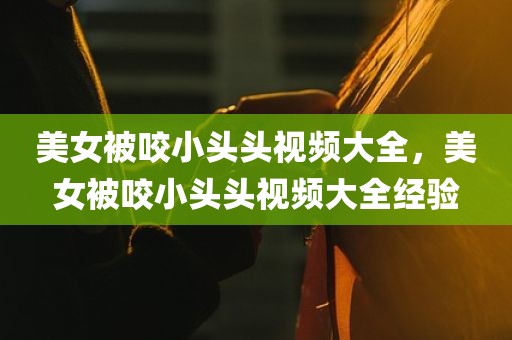 美女被咬小头头视频大全，美女被咬小头头视频大全经验