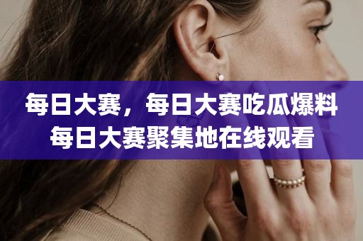 每日大赛，每日大赛吃瓜爆料每日大赛聚集地在线观看