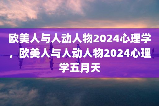 欧美人与人动人物2024心理学，欧美人与人动人物2024心理学五月天