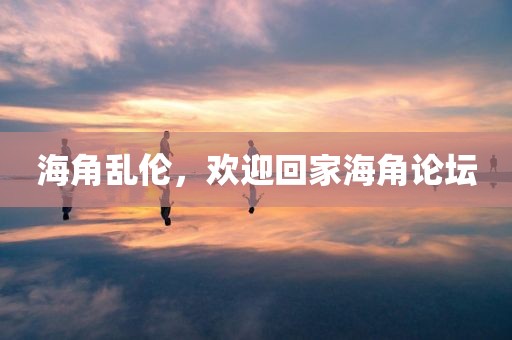 海角乱伦，欢迎回家海角论坛