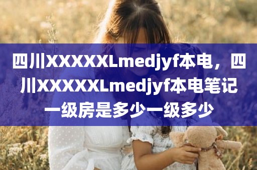 四川XXXXXLmedjyf本电，四川XXXXXLmedjyf本电笔记一级房是多少一级多少