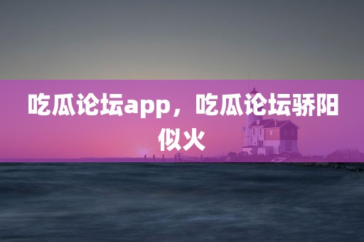 吃瓜论坛app，吃瓜论坛骄阳似火