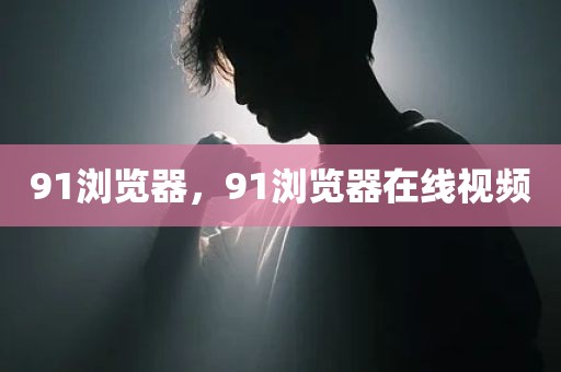 91浏览器，91浏览器在线视频