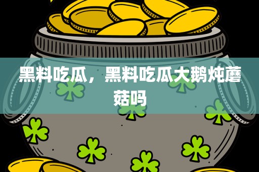 黑料吃瓜，黑料吃瓜大鹅炖蘑菇吗