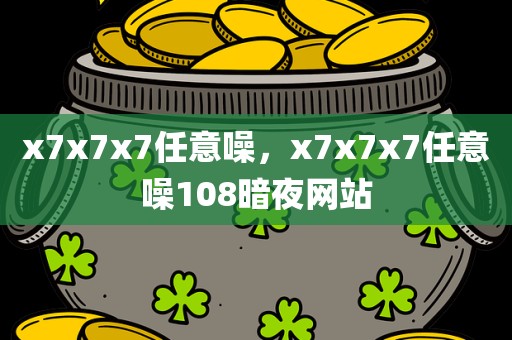 x7x7x7任意噪，x7x7x7任意噪108暗夜网站