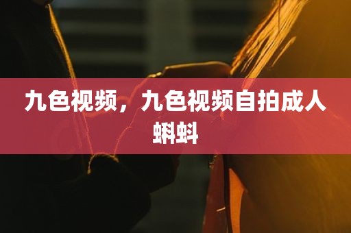 九色视频，九色视频自拍成人蝌蚪