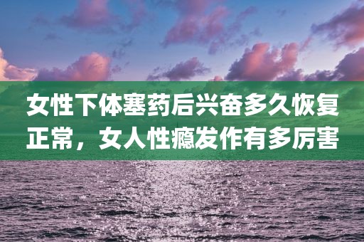 女性下体塞药后兴奋多久恢复正常，女人性瘾发作有多厉害