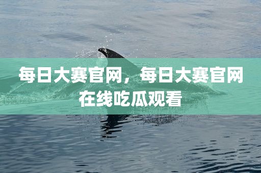 每日大赛官网，每日大赛官网在线吃瓜观看