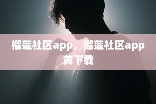 榴莲社区app，榴莲社区app黄下载