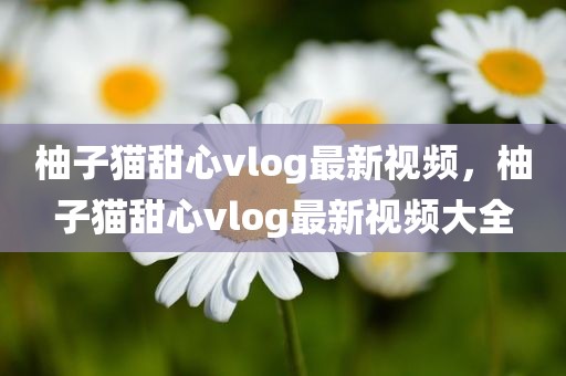柚子猫甜心vlog最新视频，柚子猫甜心vlog最新视频大全