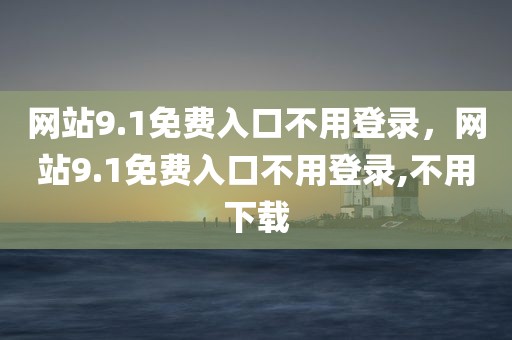 网站9.1免费入口不用登录，网站9.1免费入口不用登录,不用下载